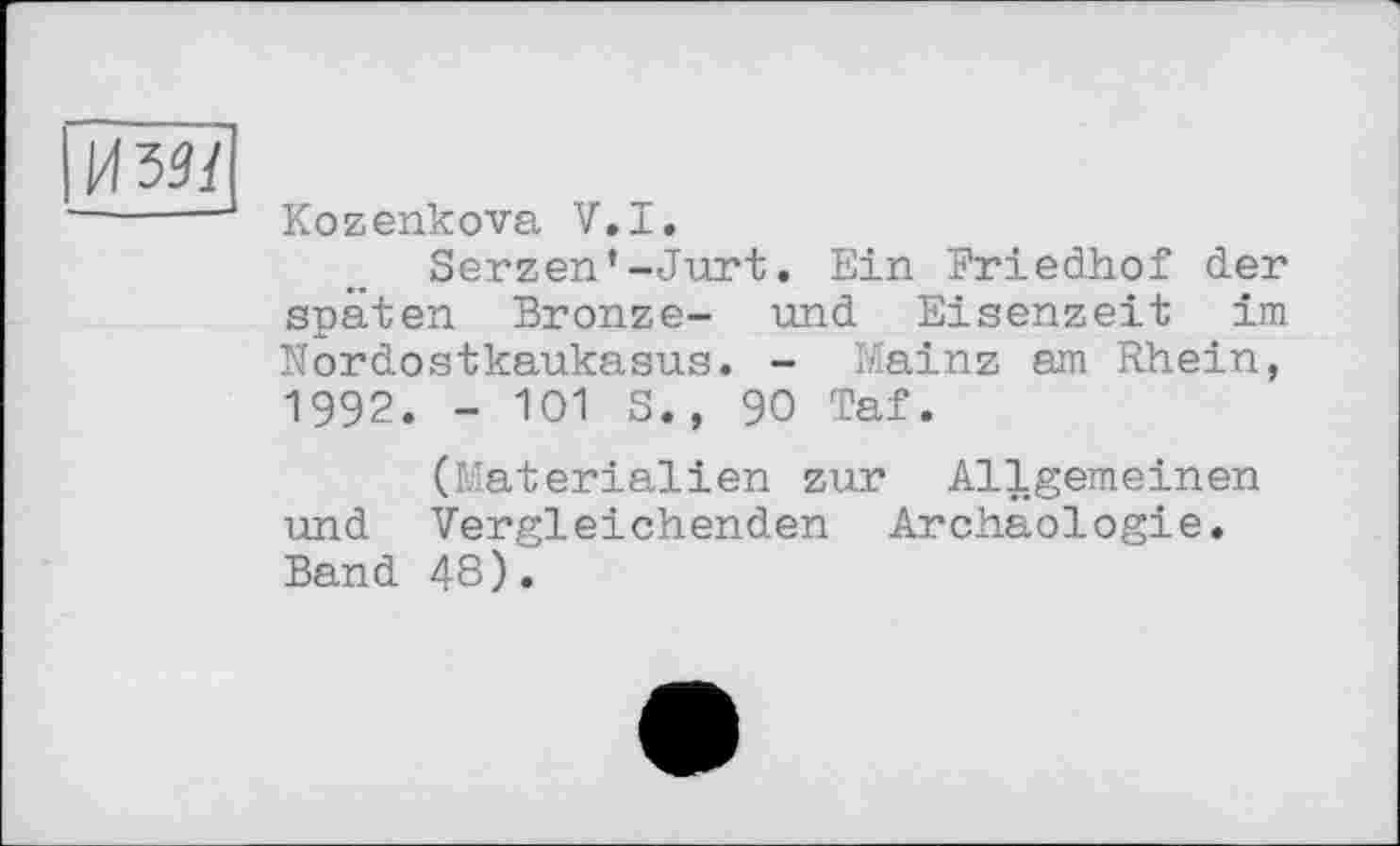 ﻿УШ
Kozenkova V.I.
Serzen’-Jurt. Ein Friedhof der späten Bronze- und Eisenzeit im Nordostkaukasus. - Mainz am Rhein, 1992. - 101 S., 90 Taf.
(Materialien zur Allgemeinen und Vergleichenden Archäologie. Band 48).